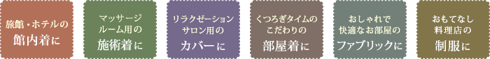 事例：旅館・ホテルの館内着に、マッサージルーム用の施術着に、リラクゼーションサロン用のカバーに、くつろぎタイムのこだわりの部屋着に、おしゃれで快適なお部屋のファブリックに、おもてなし料理店の制服に