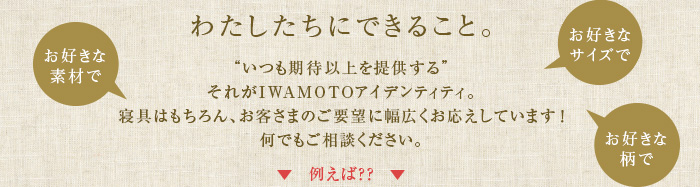 わたしたちができること。“いつも期待以上を提供する”それがIWAMOTO アイデンティティ。
			寝具はもちろん、お客様のご要望に幅広くお応えしています！何でもご相談ください。