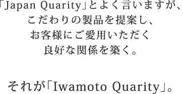「Japan Quarity」とよく言いますが、こだわりの製品を提案し、お客様にご愛用いただく良好な関係を築く。それが「Iwamoto Quarity」。